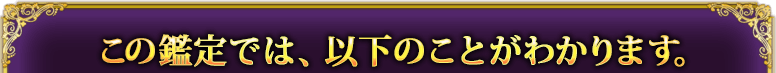 この鑑定では、以下のことがわかります。